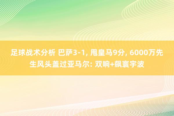 足球战术分析 巴萨3-1, 甩皇马9分, 6000万先生风头盖过亚马尔: 双响+飙寰宇波