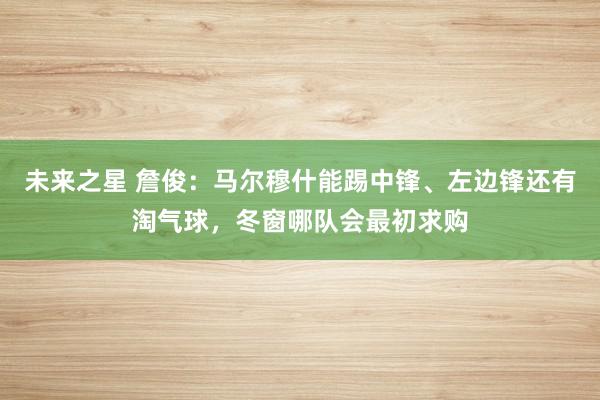 未来之星 詹俊：马尔穆什能踢中锋、左边锋还有淘气球，冬窗哪队会最初求购