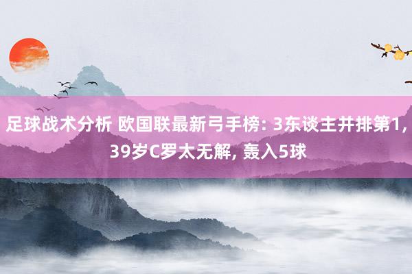 足球战术分析 欧国联最新弓手榜: 3东谈主并排第1, 39岁C罗太无解, 轰入5球