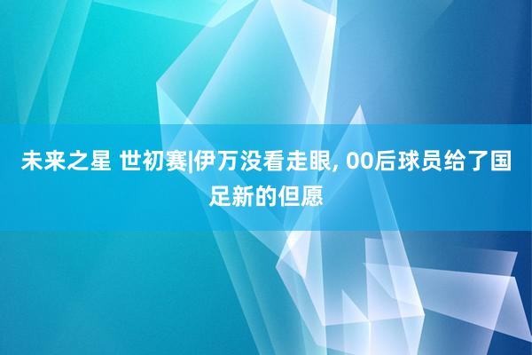 未来之星 世初赛|伊万没看走眼, 00后球员给了国足新的但愿