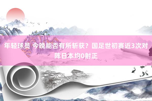 年轻球员 今晚能否有所斩获？国足世初赛近3次对阵日本均0射正