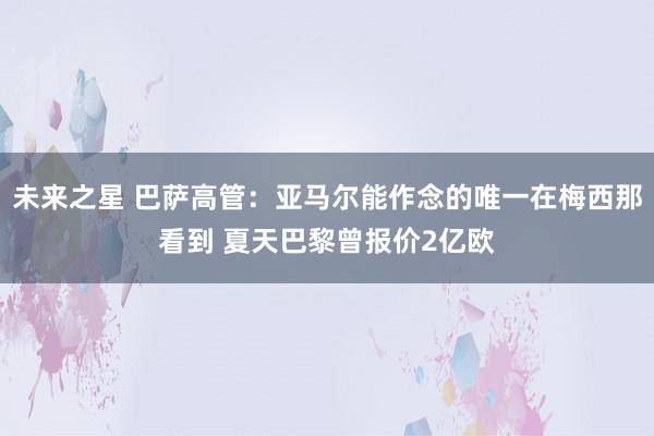 未来之星 巴萨高管：亚马尔能作念的唯一在梅西那看到 夏天巴黎曾报价2亿欧