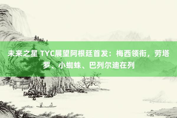 未来之星 TYC展望阿根廷首发：梅西领衔，劳塔罗、小蜘蛛、巴列尔迪在列