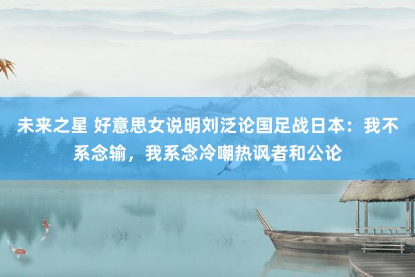 未来之星 好意思女说明刘泛论国足战日本：我不系念输，我系念冷嘲热讽者和公论