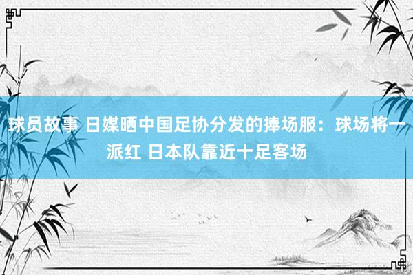 球员故事 日媒晒中国足协分发的捧场服：球场将一派红 日本队靠近十足客场