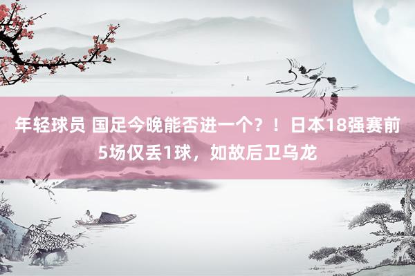 年轻球员 国足今晚能否进一个？！日本18强赛前5场仅丢1球，如故后卫乌龙