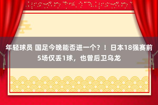 年轻球员 国足今晚能否进一个？！日本18强赛前5场仅丢1球，也曾后卫乌龙