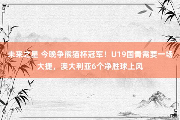 未来之星 今晚争熊猫杯冠军！U19国青需要一场大捷，澳大利亚6个净胜球上风