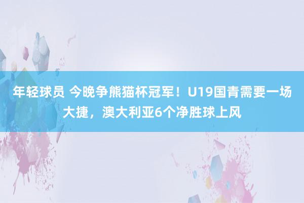 年轻球员 今晚争熊猫杯冠军！U19国青需要一场大捷，澳大利亚6个净胜球上风