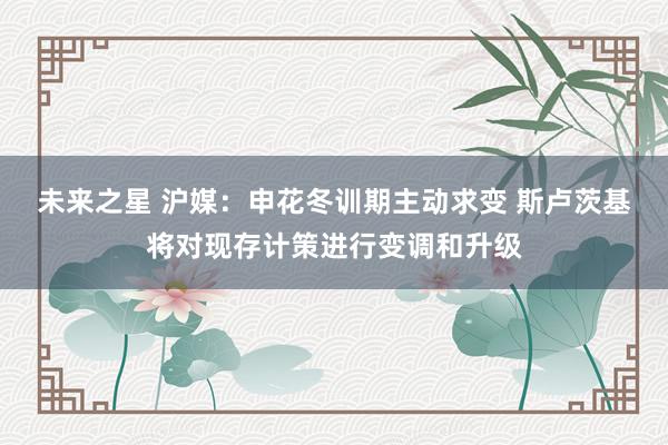 未来之星 沪媒：申花冬训期主动求变 斯卢茨基将对现存计策进行变调和升级