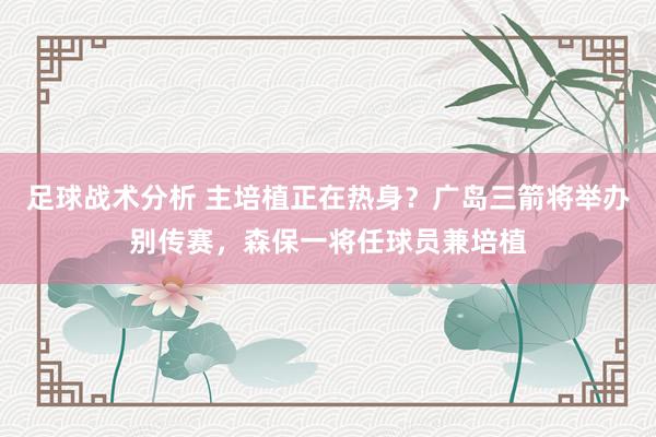 足球战术分析 主培植正在热身？广岛三箭将举办别传赛，森保一将