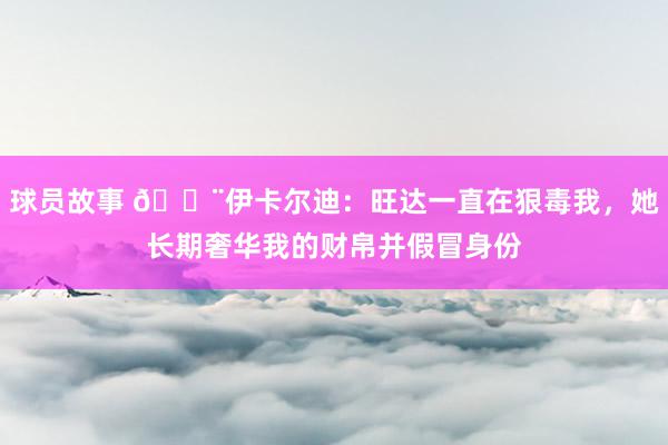 球员故事 😨伊卡尔迪：旺达一直在狠毒我，她长期奢华我的财帛并