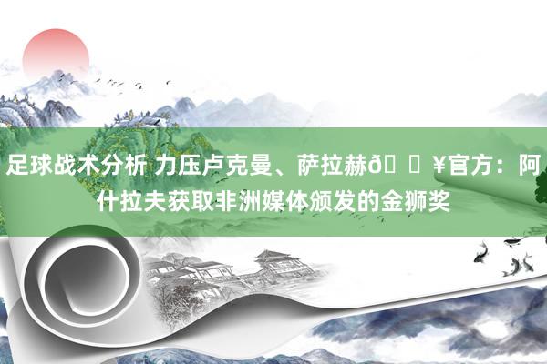 足球战术分析 力压卢克曼、萨拉赫🔥官方：阿什拉夫获取非洲媒体颁发的金狮奖