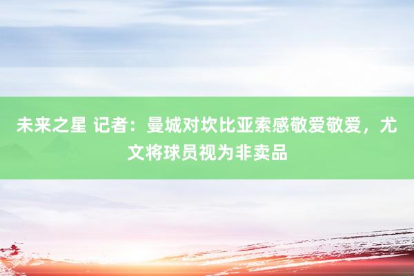 未来之星 记者：曼城对坎比亚索感敬爱敬爱，尤文将球员视为非卖品