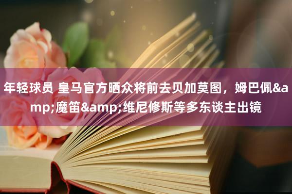 年轻球员 皇马官方晒众将前去贝加莫图，姆巴佩&魔笛&维尼修斯等多东谈主出镜