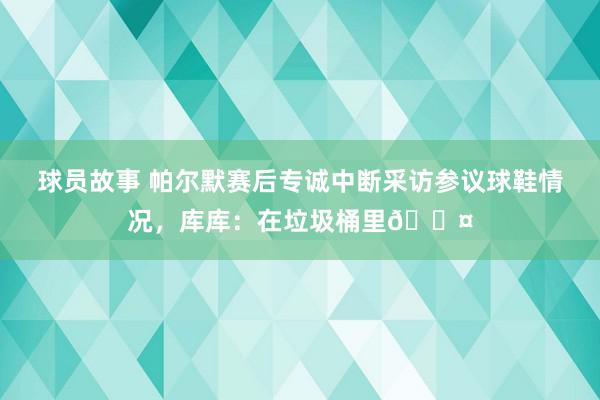 球员故事 帕尔默赛后专诚中断采访参议球鞋情况，库库：在垃圾桶里😤