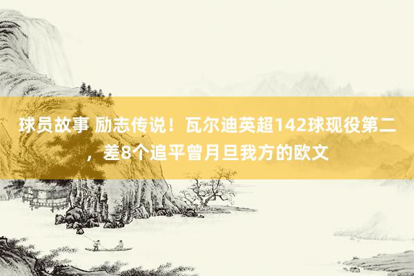 球员故事 励志传说！瓦尔迪英超142球现役第二，差8个追平曾月旦我方的欧文