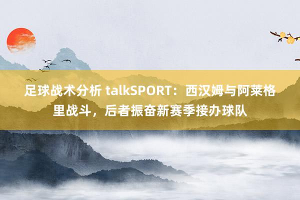 足球战术分析 talkSPORT：西汉姆与阿莱格里战斗，后者振奋新赛季接办球队