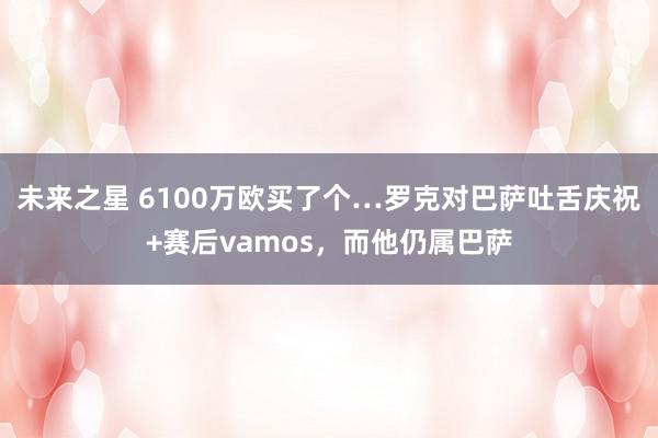 未来之星 6100万欧买了个…罗克对巴萨吐舌庆祝+赛后vamos，而他仍属巴萨