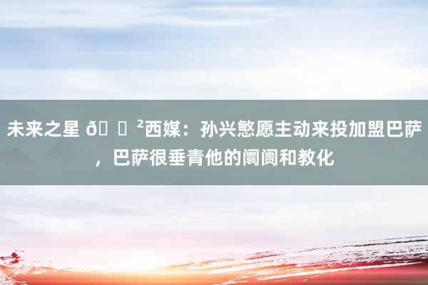 未来之星 😲西媒：孙兴慜愿主动来投加盟巴萨，巴萨很垂青他的阛阓和教化