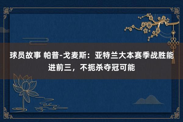 球员故事 帕普-戈麦斯：亚特兰大本赛季战胜能进前三，不扼杀夺冠可能