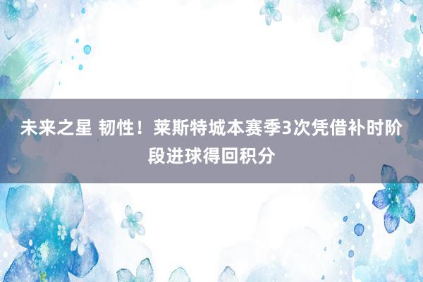 未来之星 韧性！莱斯特城本赛季3次凭借补时阶段进球得回积分