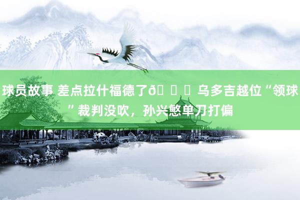 球员故事 差点拉什福德了😅乌多吉越位“领球”裁判没吹，孙兴慜