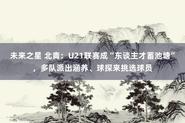 未来之星 北青：U21联赛成“东谈主才蓄池塘”，多队派出涵养、球探来挑选球员