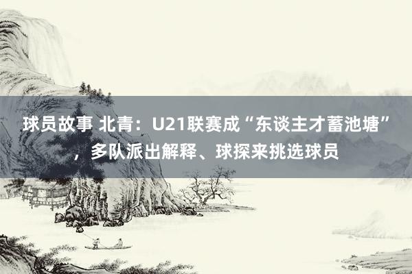 球员故事 北青：U21联赛成“东谈主才蓄池塘”，多队派出解释