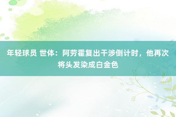 年轻球员 世体：阿劳霍复出干涉倒计时，他再次将头发染成白金色