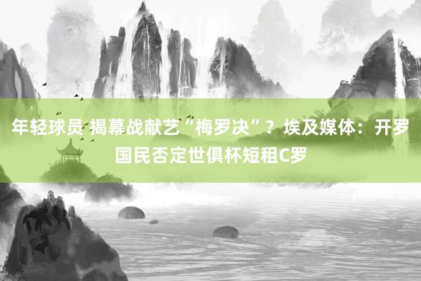 年轻球员 揭幕战献艺“梅罗决”？埃及媒体：开罗国民否定世俱杯短租C罗