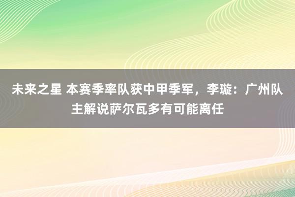 未来之星 本赛季率队获中甲季军，李璇：广州队主解说萨尔瓦多有