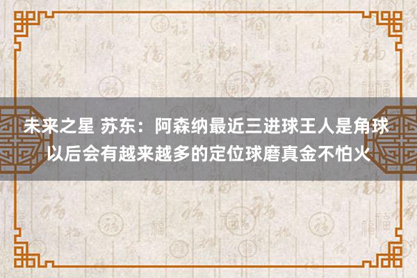 未来之星 苏东：阿森纳最近三进球王人是角球 以后会有越来越多的定位球磨真金不怕火