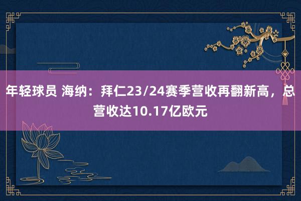 年轻球员 海纳：拜仁23/24赛季营收再翻新高，总营收达10.17亿欧元