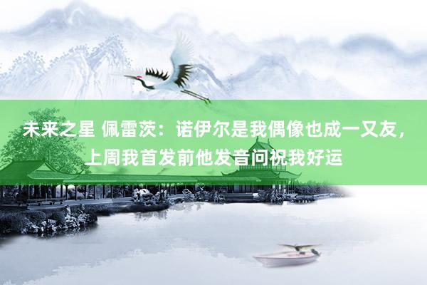 未来之星 佩雷茨：诺伊尔是我偶像也成一又友，上周我首发前他发音问祝我好运