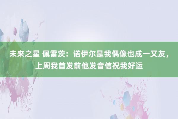 未来之星 佩雷茨：诺伊尔是我偶像也成一又友，上周我首发前他发音信祝我好运