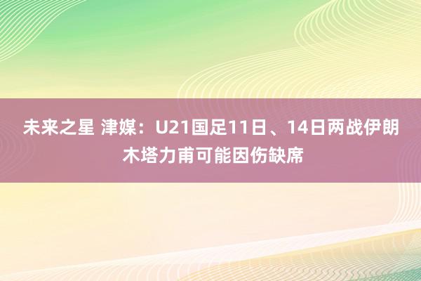 未来之星 津媒：U21国足11日、14日两战伊朗 木塔力甫可