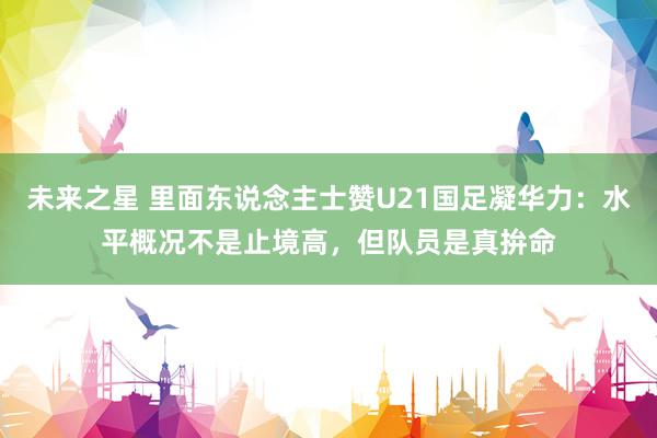 未来之星 里面东说念主士赞U21国足凝华力：水平概况不是止境高，但队员是真拚命