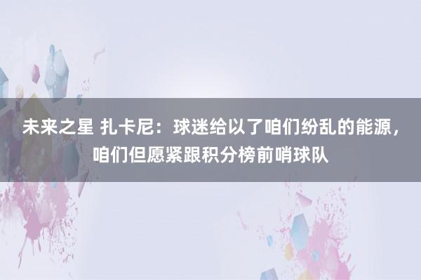 未来之星 扎卡尼：球迷给以了咱们纷乱的能源，咱们但愿紧跟积分榜前哨球队