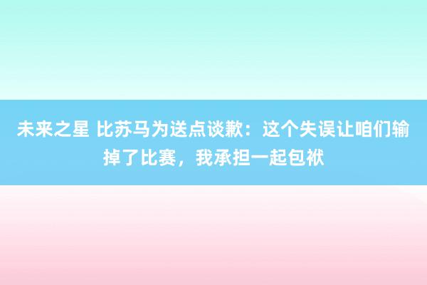 未来之星 比苏马为送点谈歉：这个失误让咱们输掉了比赛，我承担一起包袱