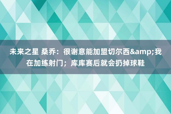 未来之星 桑乔：很谢意能加盟切尔西&我在加练射门；库库赛后就会扔掉球鞋