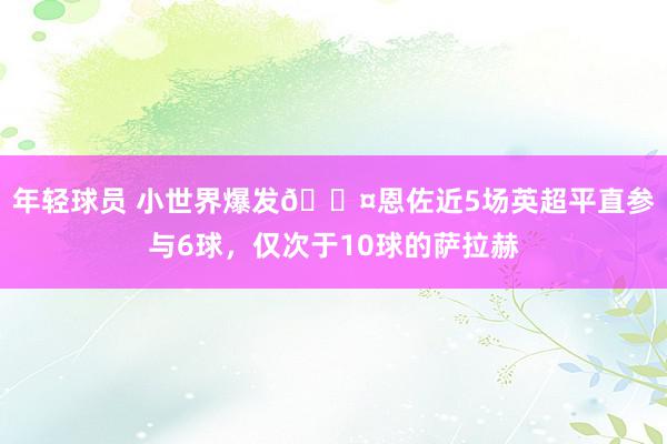 年轻球员 小世界爆发😤恩佐近5场英超平直参与6球，仅次于10球的萨拉赫