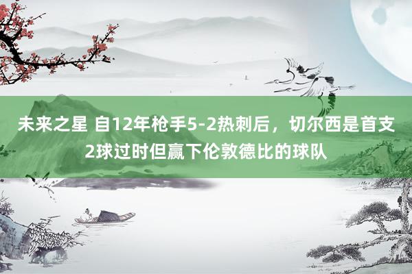 未来之星 自12年枪手5-2热刺后，切尔西是首支2球过时但赢下伦敦德比的球队