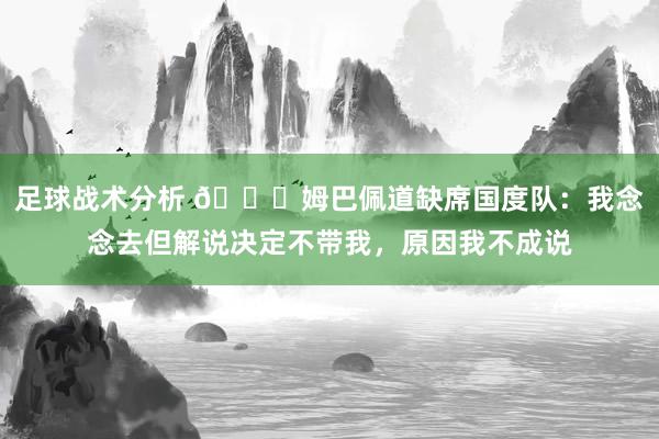 足球战术分析 👀姆巴佩道缺席国度队：我念念去但解说决定不带我，原因我不成说