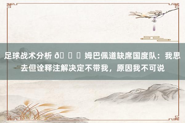 足球战术分析 👀姆巴佩道缺席国度队：我思去但诠释注解决定不带我，原因我不可说