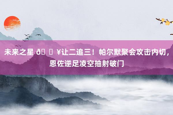 未来之星 💥让二追三！帕尔默聚会攻击内切，恩佐逆足凌空抽射破门