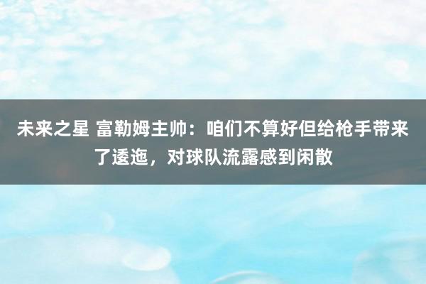 未来之星 富勒姆主帅：咱们不算好但给枪手带来了逶迤，对球队流露感到闲散