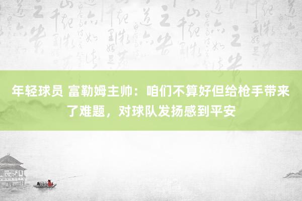 年轻球员 富勒姆主帅：咱们不算好但给枪手带来了难题，对球队发扬感到平安