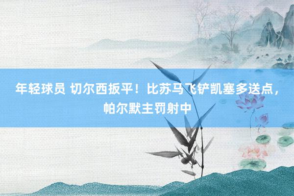 年轻球员 切尔西扳平！比苏马飞铲凯塞多送点，帕尔默主罚射中