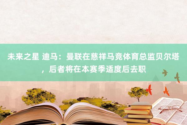 未来之星 迪马：曼联在慈祥马竞体育总监贝尔塔，后者将在本赛季适度后去职